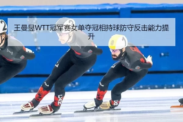 王曼昱WTT冠军赛女单夺冠相持球防守反击能力提升
